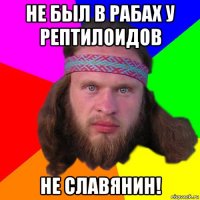 не был в рабах у рептилоидов не славянин!