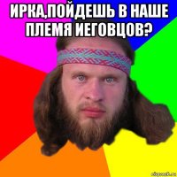 ирка,пойдешь в наше племя иеговцов? 