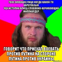 твое охуевшее лицо когда какой-то кареглазый чех-историк-ариец-словянин-начинающий миллиардер говорит что приехал воевать против путина на стороне путина против украины