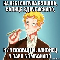 на небеса луна взошла, солнце вдруг уснуло, ну а вообщем, наконец у вари бомбануло