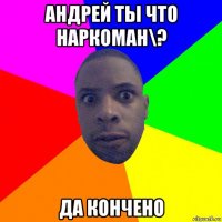 андрей ты что наркоман\? да кончено