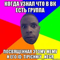 когда узнал что в вк есть группа посвященная этому мему и его id: tipichniy_negr