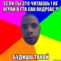 если ты это читаешь ! не играй в гта сан андреас !! будишь такой