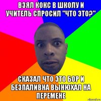 взял кокс в школу и учитель спросил "что это?" сказал что это бор и безпаливна вынюхал на перемене