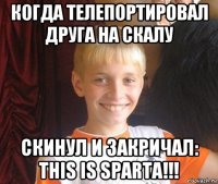 когда телепортировал друга на скалу скинул и закричал: this is sparta!!!