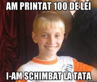 am printat 100 de lei i-am schimbat la tata