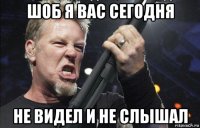 шоб я вас сегодня не видел и не слышал