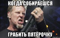 когда собираешся грабить пятёрочку