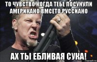 то чувство когда тебе посунули американо вмсето руссиано ах ты ебливая сука!