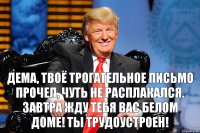 Дема, твоё трогательное письмо прочел, чуть не расплакался. Завтра жду тебя Вас белом доме! Ты трудоустроен!