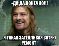 -да,да,конечно!!! я такая затейливая,затею ремонт!