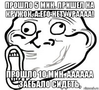 прошло 5 мин. пришел на кружок, а его нету ураааа! прошло 10 мин. аааааа заебало сидеть,