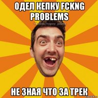одел кепку fckng problems не зная что за трек
