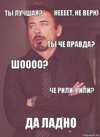 Ты лучшая? Шоооо? Ты че правда? рили? Да ладно Че рили, рили? неееет, не верю