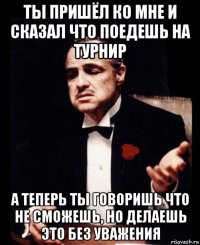 ты пришёл ко мне и сказал что поедешь на турнир а теперь ты говоришь что не сможешь, но делаешь это без уважения