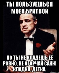 ты пользуешься моей бритвой но ты не кладешь её ровно. не огорчай саню кладко, детка.