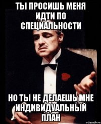 ты просишь меня идти по специальности но ты не делаешь мне индивидуальный план