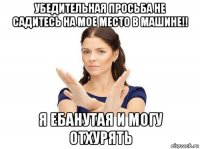 убедительная просьба не садитесь на мое место в машине!! я ебанутая и могу отхурять