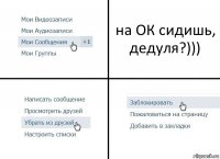 на ОК сидишь, дедуля?)))