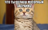 что ты делаеш мусорный засраниц 