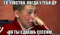 то чувство, когда у тебя др но ты сдаешь сессию