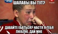 шалавы вы тут? давайте ебаться? настя я тебя люблю, дай мне