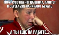 твои чувства когда шима, паштет и серёга уже начинают бухать а ты ещё на работе...