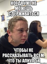 когда уже не можешь сдерживаться чтобы не рассказывать всем, что ты апнул 5к