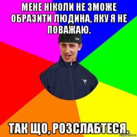 мене ніколи не зможе образити людина, яку я не поважаю. так що, розслабтеся.
