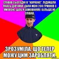 співав сьогодні в "караоке". підійшла якась дівчина, дала мені 200 гривнів з умовою, щоб я замовкнув і більше не співав. зрозуміла, що тепер можу цим заробляти.