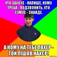 хто захоче - напише, кому треба - подзвонить, хто сумує - знайде. а кому на тебе похер - той пішов нахєр!