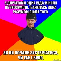 з дівчатами одна біда: ніколи не зрозуміло, їбанулась вона розумом після того, як ви почали зустрічатися, чи так і було.