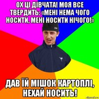 ох ці дівчата! моя все твердить: «мені нема чого носити, мені носити нічого!» дав їй мішок картоплі, нехай носить!