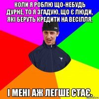 коли я роблю що-небудь дурне, то я згадую, що є люди, які беруть кредити на весілля, і мені аж легше стає.