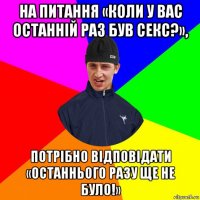 на питання «коли у вас останній раз був секс?», потрібно відповідати «останнього разу ще не було!»
