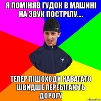 я поміняв гудок в машині на звук пострілу.... тепер пішоходи набагато швидше перебігають дорогу