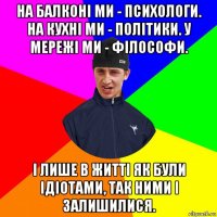 на балконі ми - психологи. на кухні ми - політики. у мережі ми - філософи. і лише в житті як були ідіотами, так ними і залишилися.