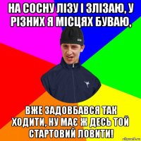 на сосну лізу і злізаю, у різних я місцях буваю, вже задовбався так ходити, ну має ж десь той стартовий ловити!