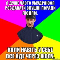 я дуже часто умудряюся роздавати слушні поради людям, коли навіть у себе все йде через жопу.