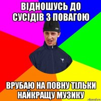 відношусь до сусідів з повагою врубаю на повну тільки найкращу музику