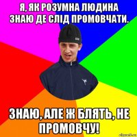 я, як розумна людина знаю де слід промовчати. знаю, але ж блять, не промовчу!