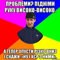 проблеми? підніми руку високо-високо. а тепер опусти різко вниз і скажи: «ну і хєр з ними».