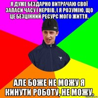 я дуже бездарно витрачаю свої запаси часу і нервів, і я розумію, що це безцінний ресурс мого життя, але боже не можу я кинути роботу, не можу.