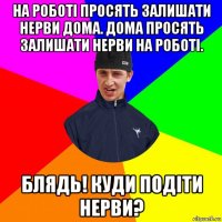 на роботі просять залишати нерви дома. дома просять залишати нерви на роботі. блядь! куди подіти нерви?
