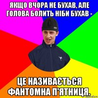 якщо вчора не бухав, але голова болить ніби бухав - це називається фантомна п'ятниця.