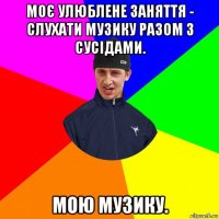 моє улюблене заняття - слухати музику разом з сусідами. мою музику.