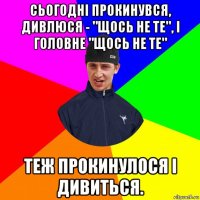 сьогодні прокинувся, дивлюся - "щось не те", і головне "щось не те" теж прокинулося і дивиться.