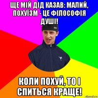 ще мій дід казав: малий, похуїзм - це філософія душі! коли похуй, то і спиться краще!