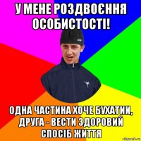 у мене роздвоєння особистості! одна частина хоче бухатии, друга - вести здоровий спосіб життя