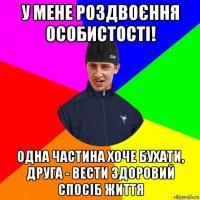 у мене роздвоєння особистості! одна частина хоче бухати, друга - вести здоровий спосіб життя